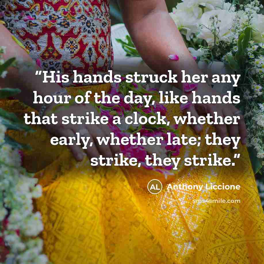 “His hands struck her any hour of the day, like hands that strike a clock, whether early, whether late; they strike, they strike.” quote by Anthony Liccione