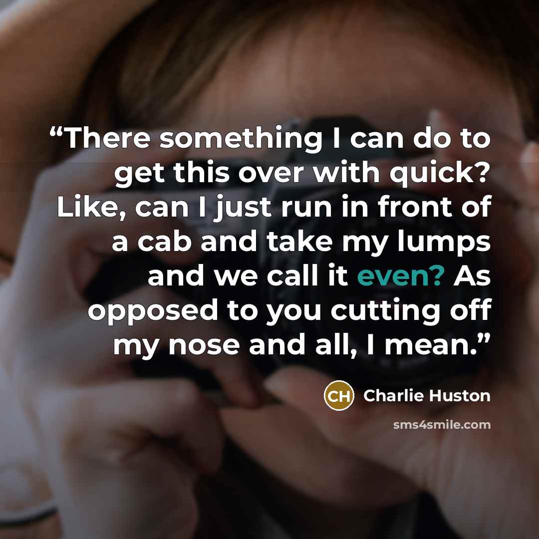 “There something I can do to get this over with quick? Like, can I just run in front of a cab and take my lumps and we call it even? As opposed to you cutting off my nose and all, I mean.” quote by Charlie Huston