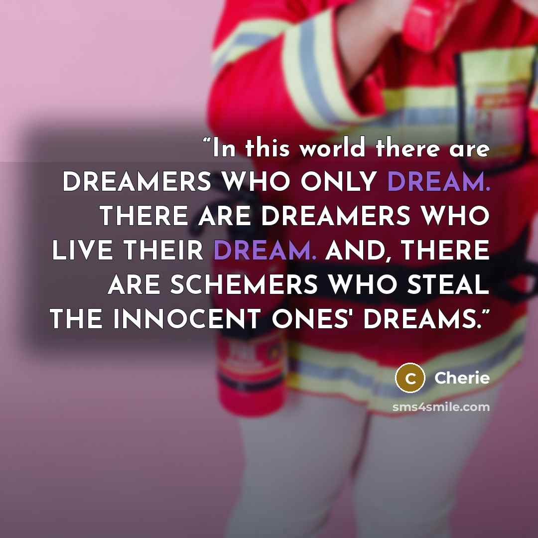 “In this world there are DREAMERS WHO ONLY DREAM. THERE ARE DREAMERS WHO LIVE THEIR DREAM. AND, THERE ARE SCHEMERS WHO STEAL THE INNOCENT ONES' DREAMS.” quote by Cherie