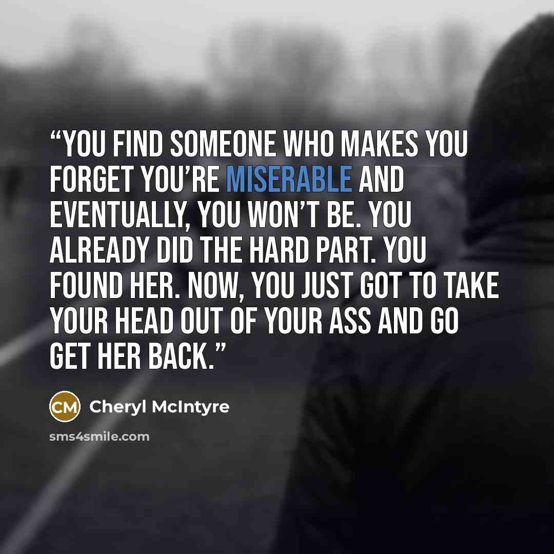 “You find someone who makes you forget you’re miserable and eventually, you won’t be. You already did the hard part. You found her. Now, you just got to take your head out of your ass and go get her back.” quote by Cheryl McIntyre