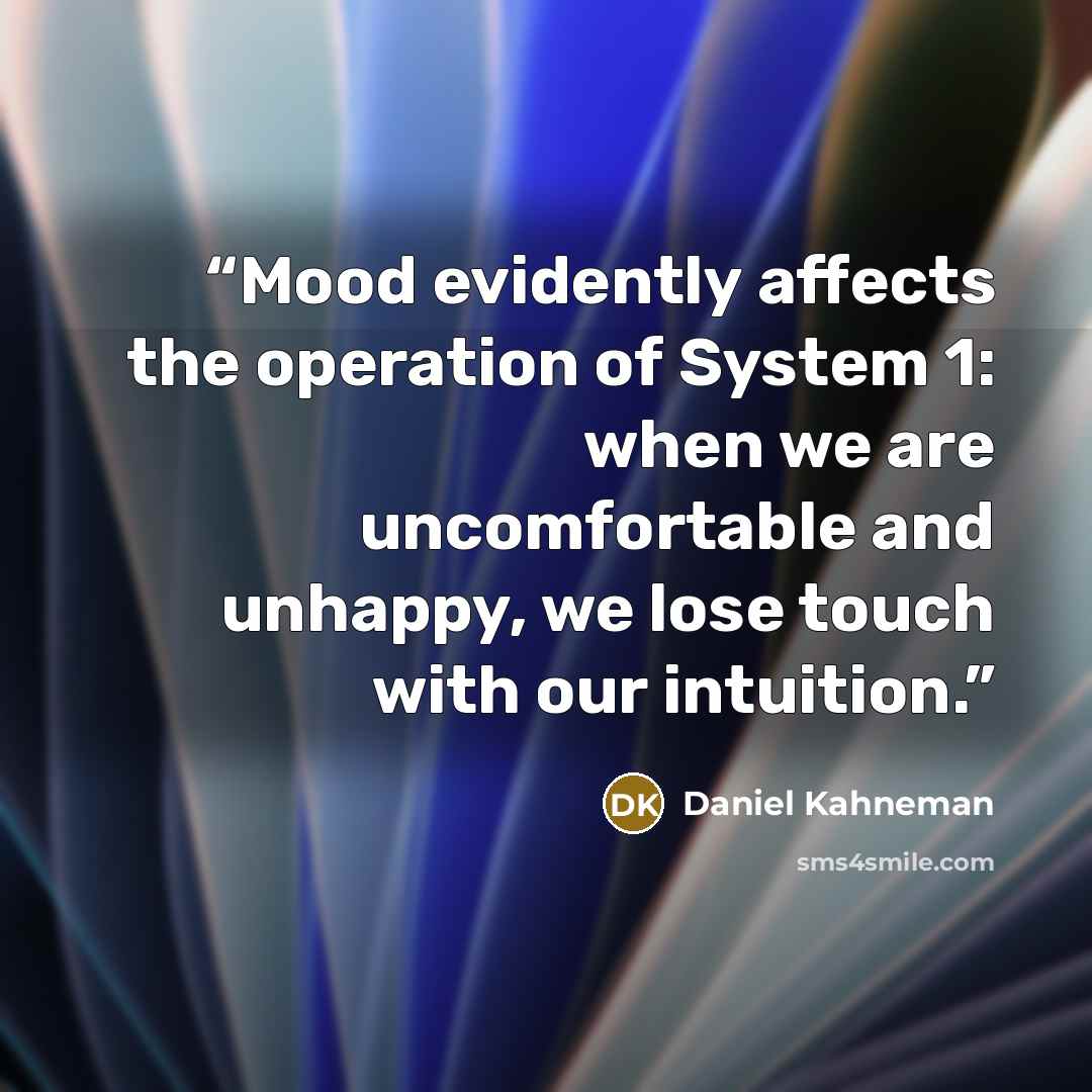 “Mood evidently affects the operation of System 1: when we are uncomfortable and unhappy, we lose touch with our intuition.” quote by Daniel Kahneman