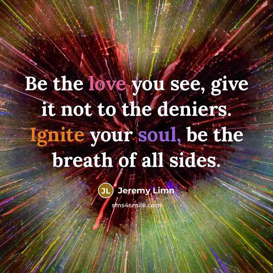 “Be the love you see, give it not to the deniers. Ignite your soul, be the breath of all sides.” quote by Jeremy Limn