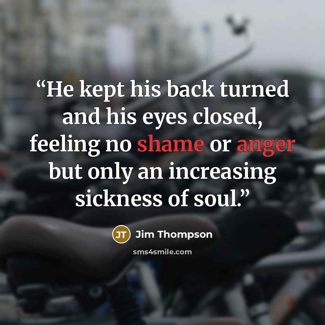 “He kept his back turned and his eyes closed, feeling no shame or anger but only an increasing sickness of soul.” quote by Jim Thompson