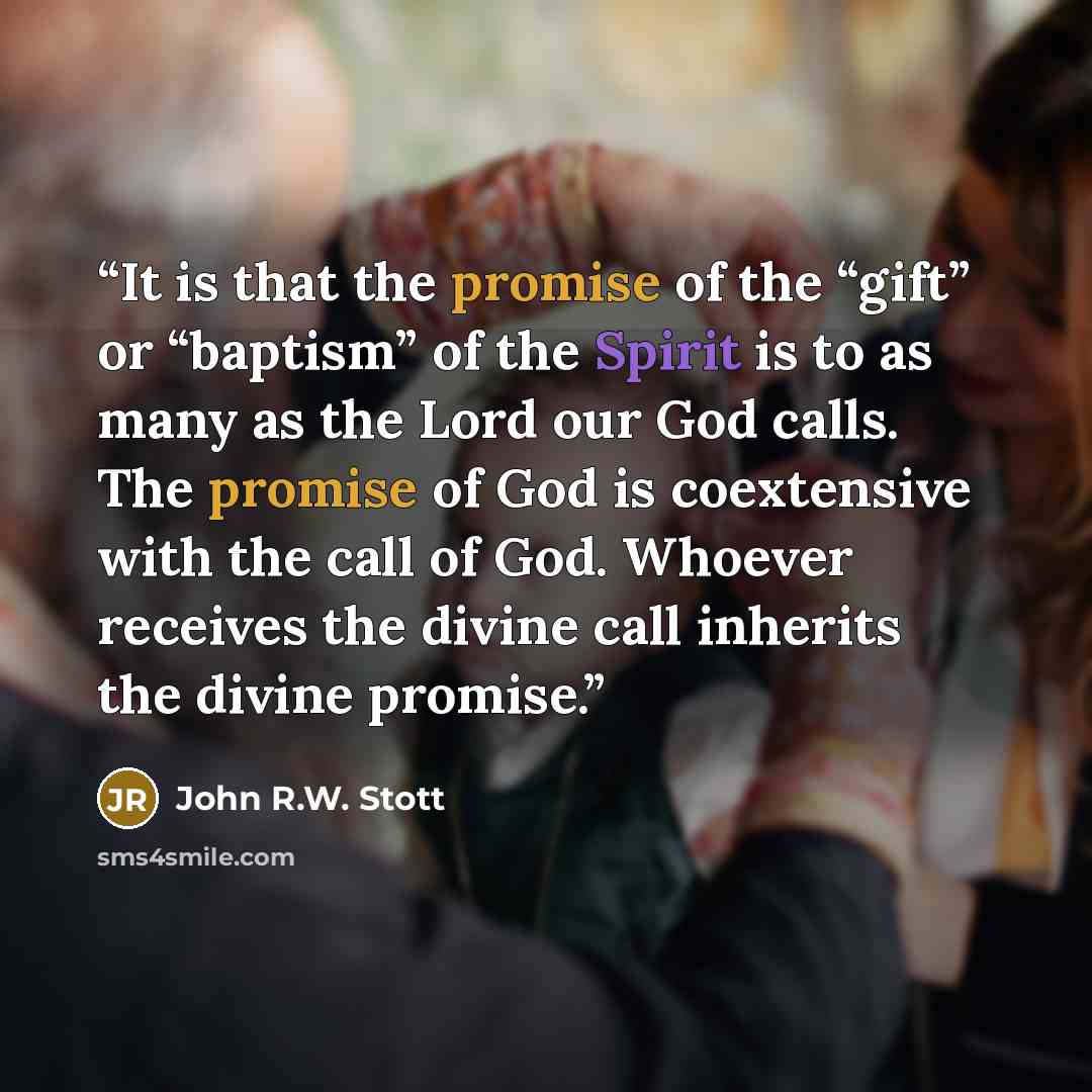 “It is that the promise of the “gift” or “baptism” of the Spirit is to as many as the Lord our God calls. The promise of God is coextensive with the call of God. Whoever receives the divine call inherits the divine promise.” quote by John R.W. Stott