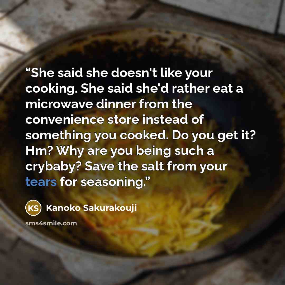 “She said she doesn't like your cooking. She said she'd rather eat a microwave dinner from the convenience store instead of something you cooked. Do you get it? Hm? Why are you being such a crybaby? Save the salt from your tears for seasoning.” quote by Kanoko Sakurakouji