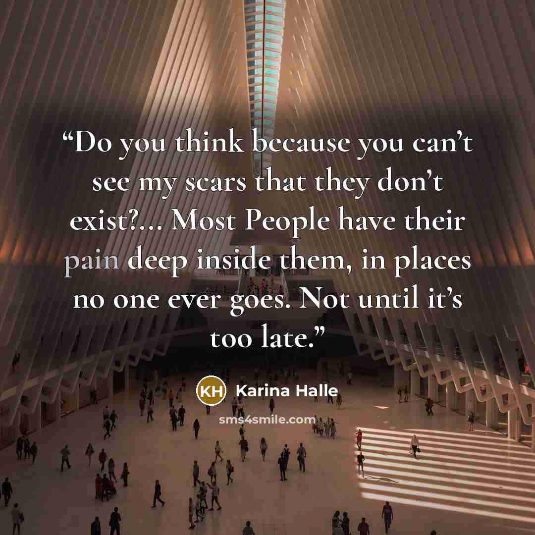 “Do you think because you can’t see my scars that they don’t exist?... Most People have their pain deep inside them, in places no one ever goes. Not until it’s too late.” quote by Karina Halle