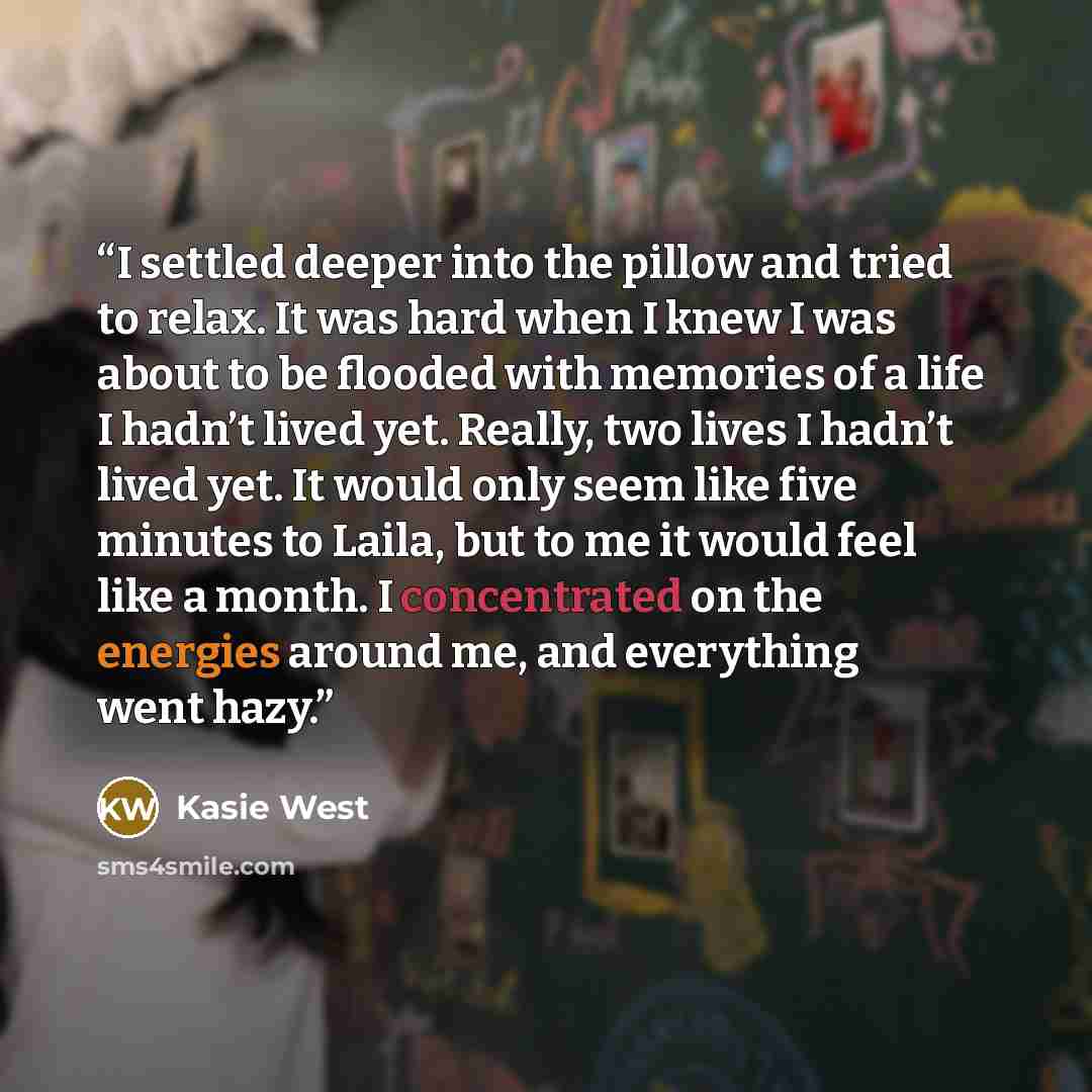 “I settled deeper into the pillow and tried to relax. It was hard when I knew I was about to be flooded with memories of a life I hadn’t lived yet. Really, two lives I hadn’t lived yet. It would only seem like five minutes to Laila, but to me it would feel like a month. I concentrated on the…” quote by Kasie West