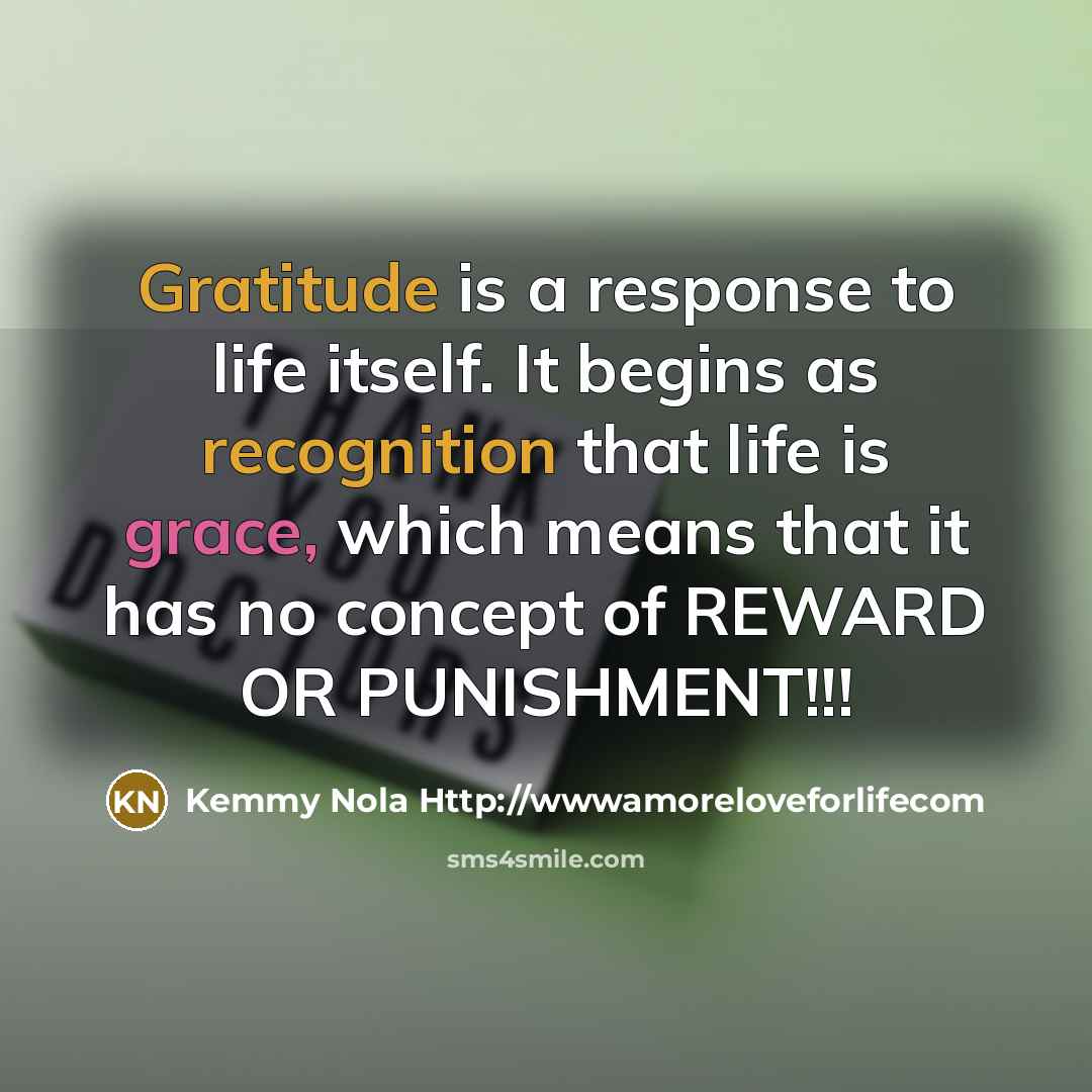 “Gratitude is a response to life itself. It begins as recognition that life is grace, which means that it has no concept of REWARD OR PUNISHMENT!!!” quote by Kemmy Nola Http://wwwamoreloveforlifecom