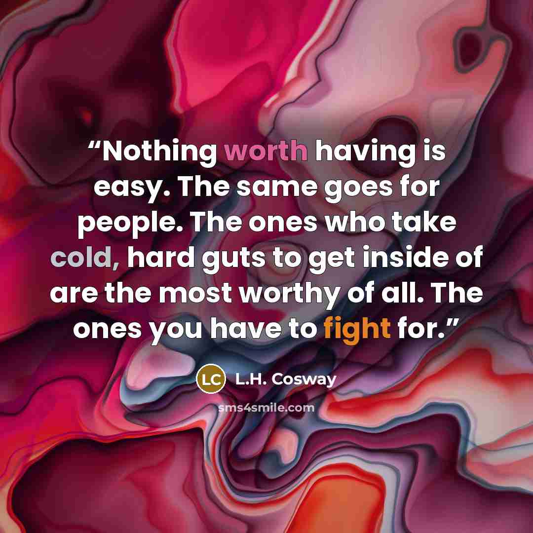 “Nothing worth having is easy. The same goes for people. The ones who take cold, hard guts to get inside of are the most worthy of all. The ones you have to fight for.” quote by L.H. Cosway