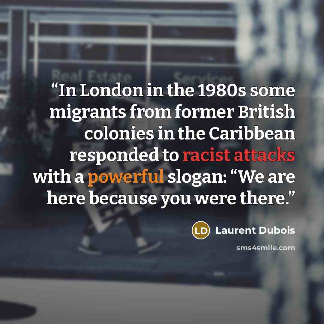 “In London in the 1980s some migrants from former British colonies in the Caribbean responded to racist attacks with a powerful slogan: “We are here because you were there.” quote by Laurent Dubois