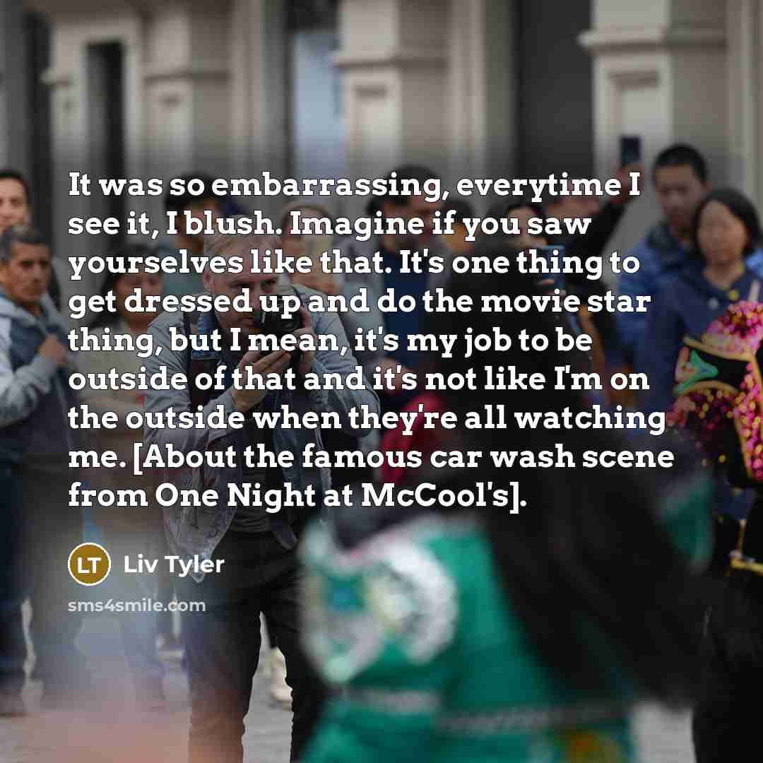“It was so embarrassing, everytime I see it, I blush. Imagine if you saw yourselves like that. It's one thing to get dressed up and do the movie star thing, but I mean, it's my job to be outside of that and it's not like I'm on the outside when they're all watching me. [About the famous car wash…” quote by Liv Tyler