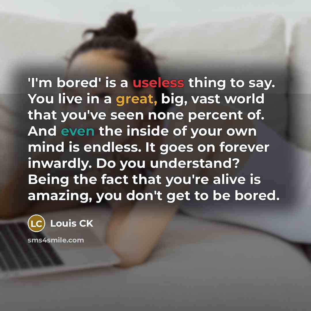 “'I'm bored' is a useless thing to say. You live in a great, big, vast world that you've seen none percent of. And even the inside of your own mind is endless. It goes on forever inwardly. Do you understand? Being the fact that you're alive is amazing, you don't get to be bored.” quote by Louis CK