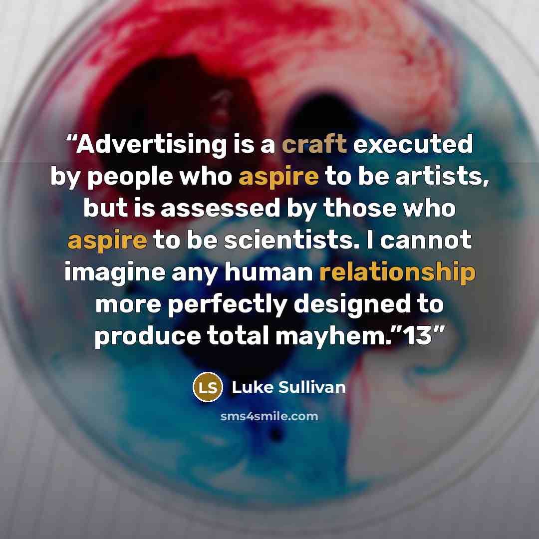 “Advertising is a craft executed by people who aspire to be artists, but is assessed by those who aspire to be scientists. I cannot imagine any human relationship more perfectly designed to produce total mayhem.”13” quote by Luke Sullivan