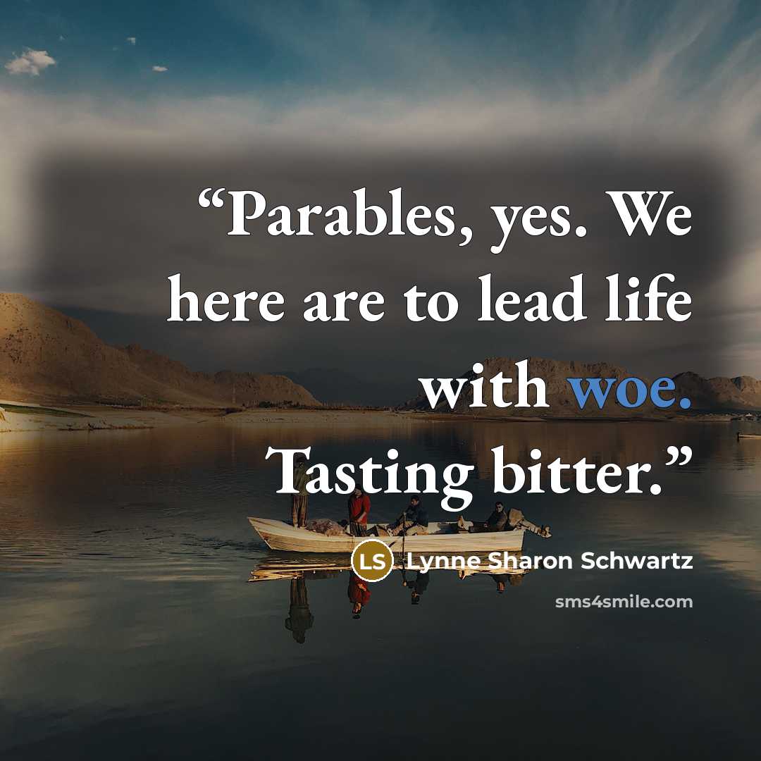 “Parables, yes. We here are to lead life with woe. Tasting bitter.” quote by Lynne Sharon Schwartz