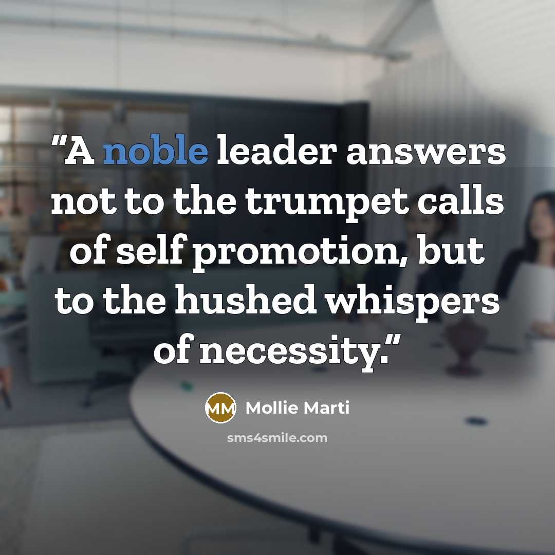 “A noble leader answers not to the trumpet calls of self promotion, but to the hushed whispers of necessity.” quote by Mollie Marti