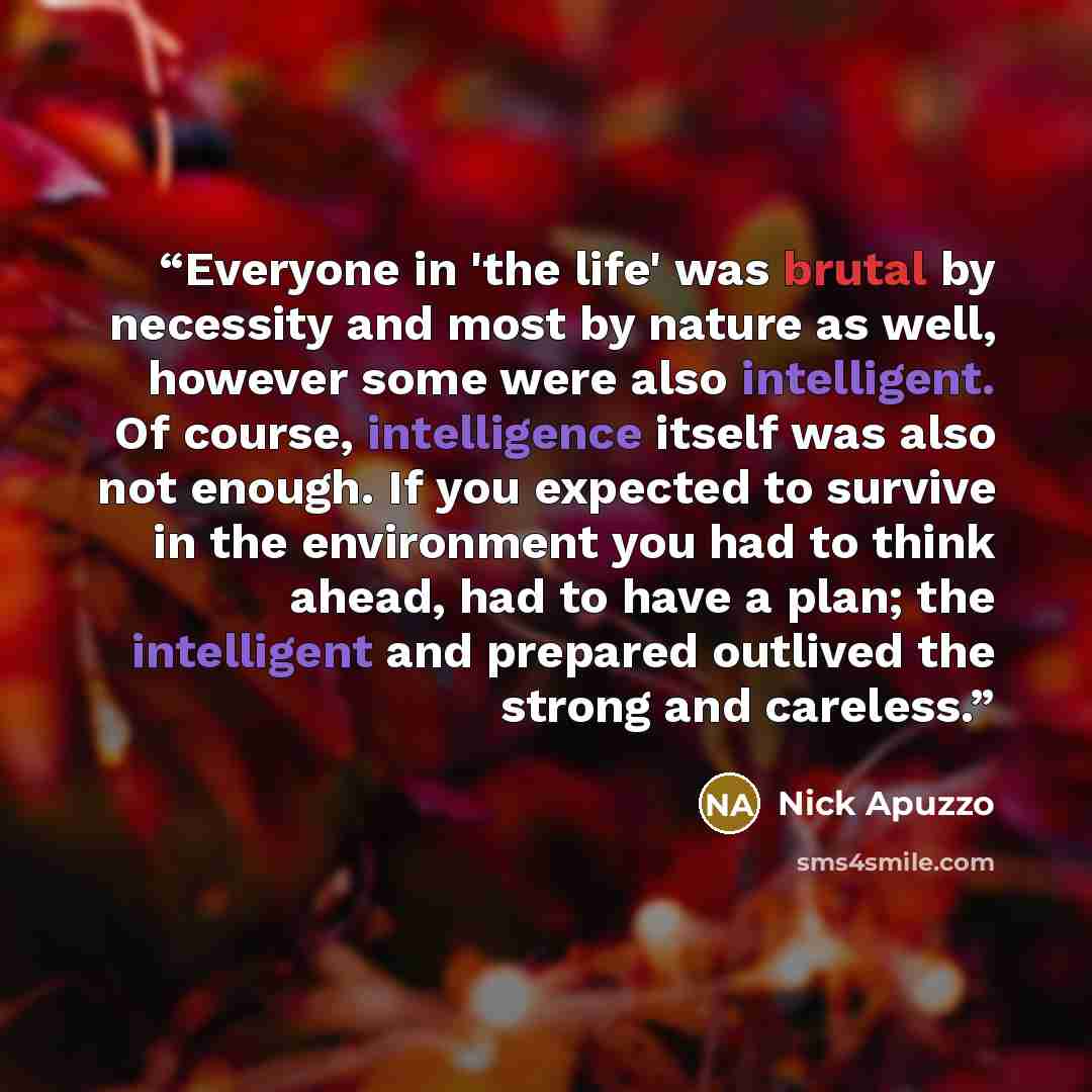 “Everyone in 'the life' was brutal by necessity and most by nature as well, however some were also intelligent. Of course, intelligence itself was also not enough. If you expected to survive in the environment you had to think ahead, had to have a plan; the intelligent and prepared outlived the…” quote by Nick Apuzzo