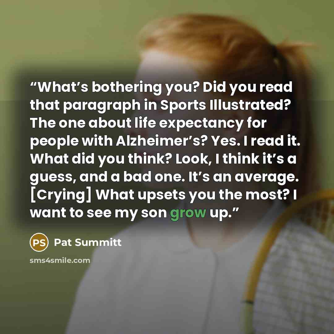 “What’s bothering you? Did you read that paragraph in Sports Illustrated? The one about life expectancy for people with Alzheimer’s? Yes. I read it. What did you think? Look, I think it’s a guess, and a bad one. It’s an average. [Crying] What upsets you the most? I want to see my son grow up.” quote by Pat Summitt
