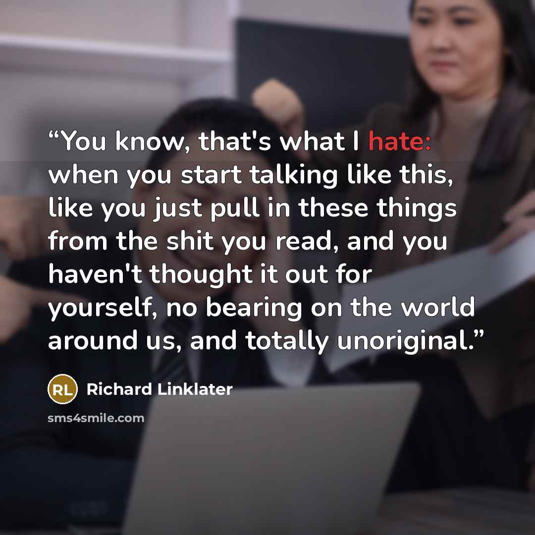 “You know, that's what I hate: when you start talking like this, like you just pull in these things from the shit you read, and you haven't thought it out for yourself, no bearing on the world around us, and totally unoriginal.” quote by Richard Linklater
