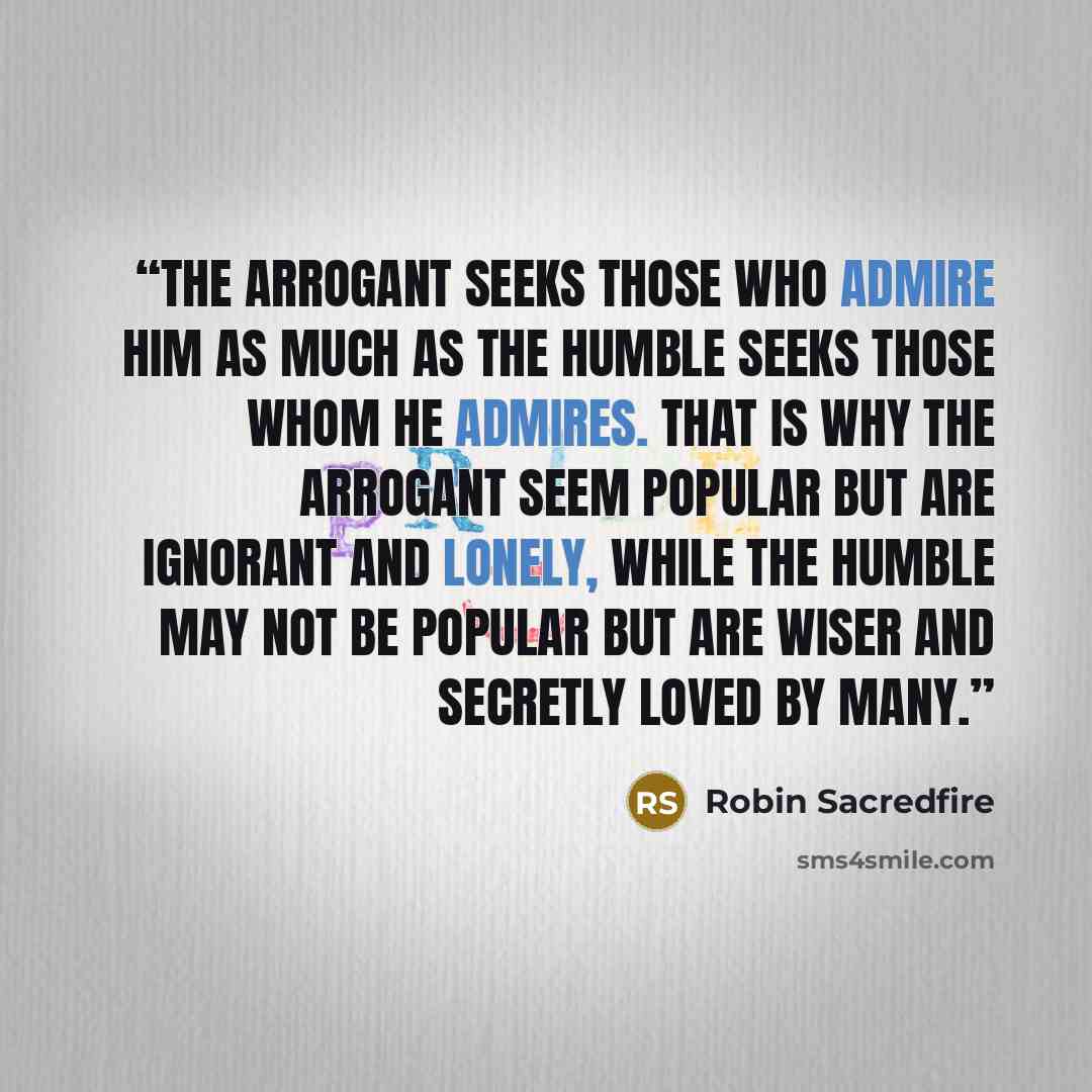 “The arrogant seeks those who admire him as much as the humble seeks those whom he admires. That is why the arrogant seem popular but are ignorant and lonely, while the humble may not be popular but are wiser and secretly loved by many.” quote by Robin Sacredfire
