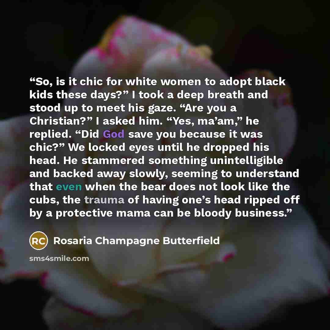 “So, is it chic for white women to adopt black kids these days?” I took a deep breath and stood up to meet his gaze. “Are you a Christian?” I asked him. “Yes, ma’am,” he replied. “Did God save you because it was chic?” We locked eyes until he dropped his head. He stammered something unintelligible…” quote by Rosaria Champagne Butterfield