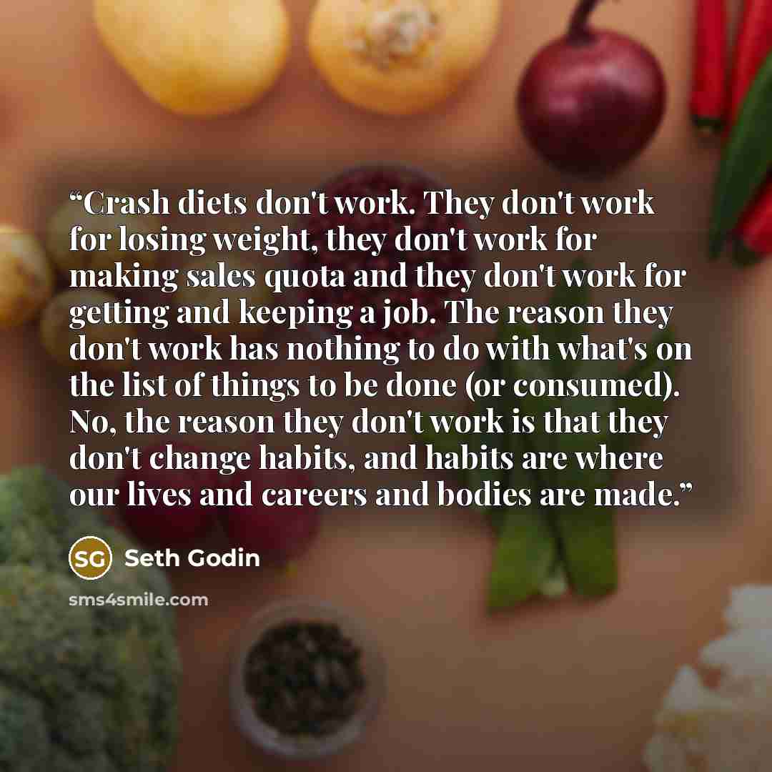 “Crash diets don't work. They don't work for losing weight, they don't work for making sales quota and they don't work for getting and keeping a job. The reason they don't work has nothing to do with what's on the list of things to be done (or consumed). No, the reason they don't work is that they…” quote by Seth Godin
