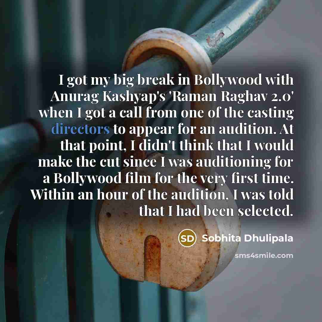 “I got my big break in Bollywood with Anurag Kashyap's 'Raman Raghav 2.0' when I got a call from one of the casting directors to appear for an audition. At that point, I didn't think that I would make the cut since I was auditioning for a Bollywood film for the very first time. Within an hour of…” quote by Sobhita Dhulipala