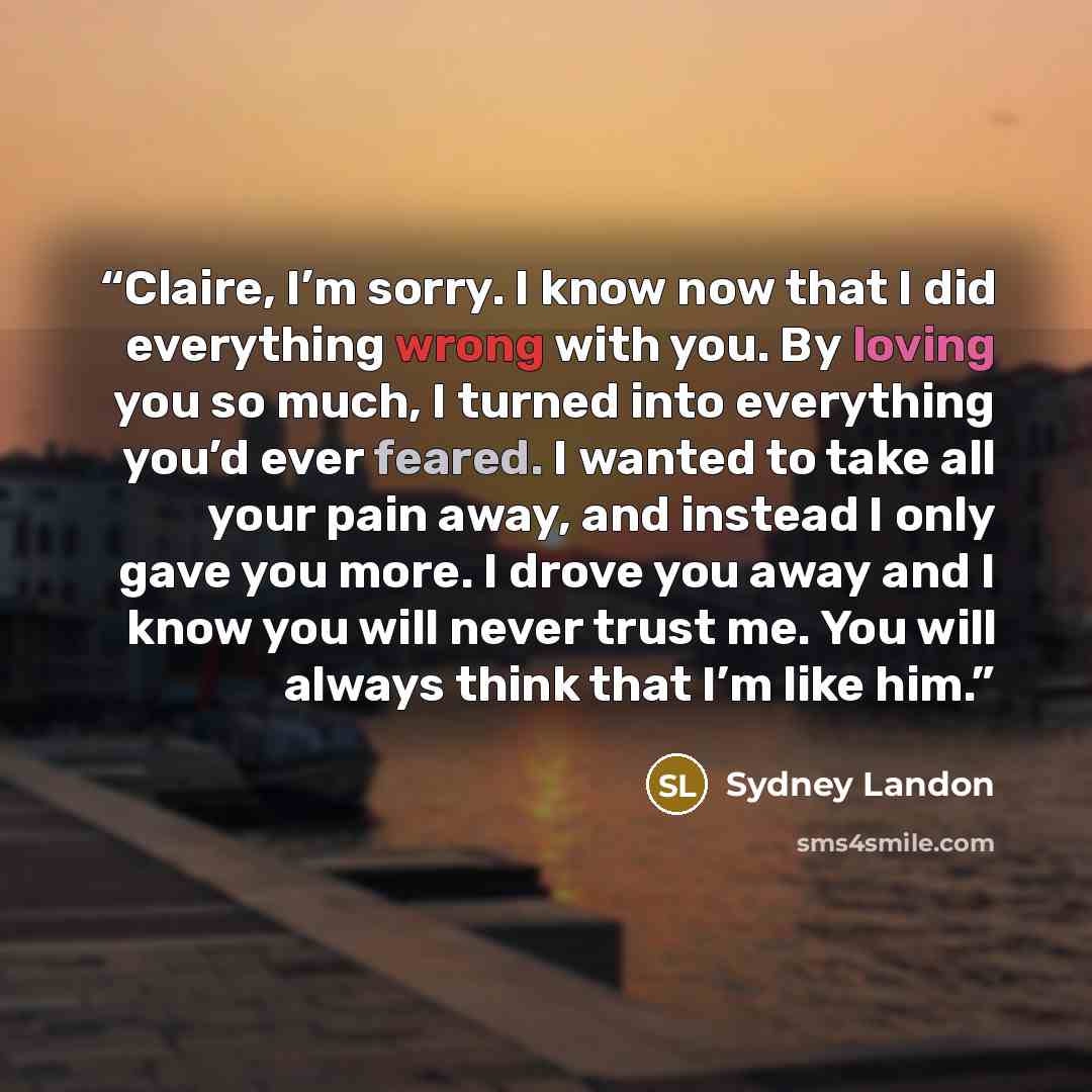 “Claire, I’m sorry. I know now that I did everything wrong with you. By loving you so much, I turned into everything you’d ever feared. I wanted to take all your pain away, and instead I only gave you more. I drove you away and I know you will never trust me. You will always think that I’m like him.” quote by Sydney Landon