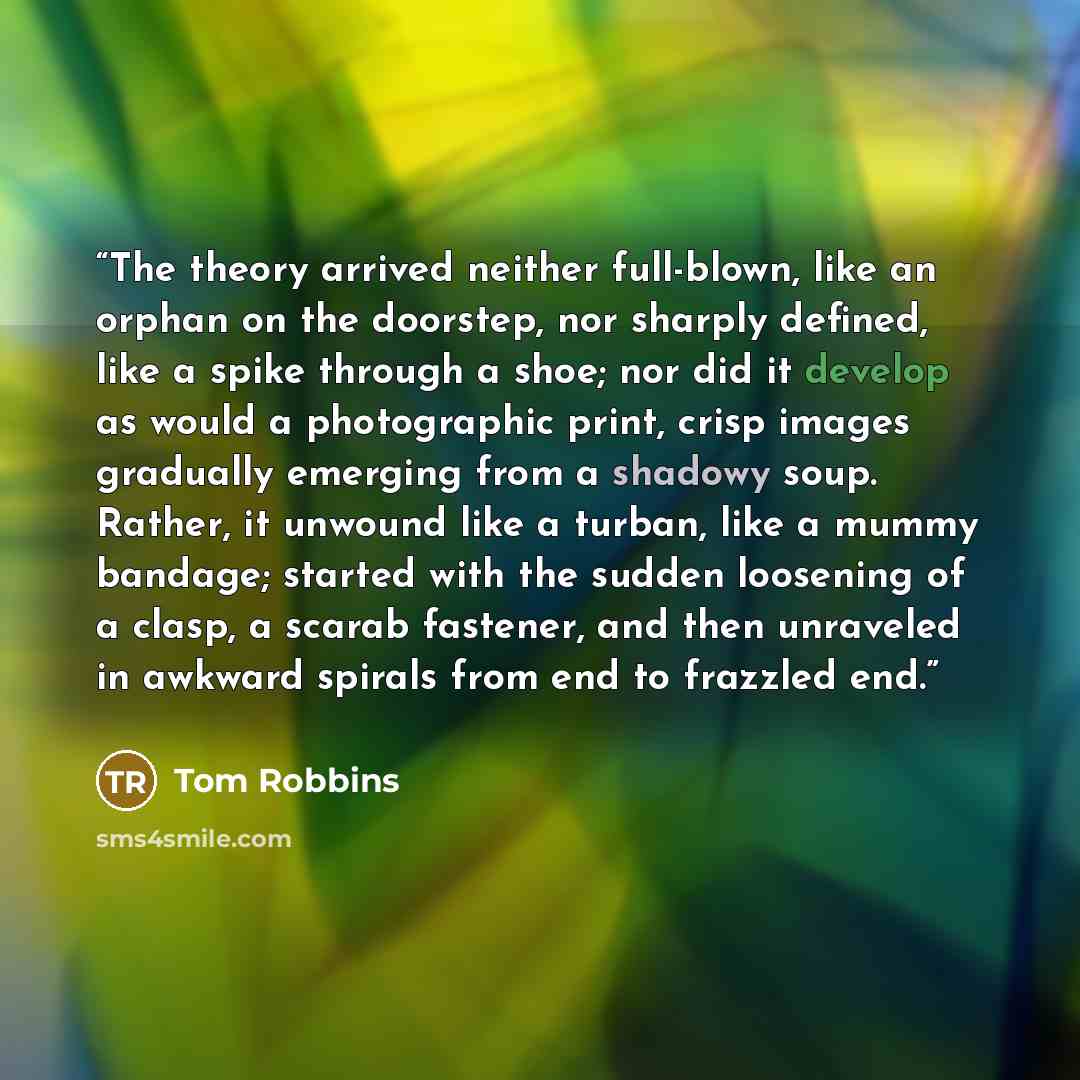“The theory arrived neither full-blown, like an orphan on the doorstep, nor sharply defined, like a spike through a shoe; nor did it develop as would a photographic print, crisp images gradually emerging from a shadowy soup. Rather, it unwound like a turban, like a mummy bandage; started with the…” quote by Tom Robbins