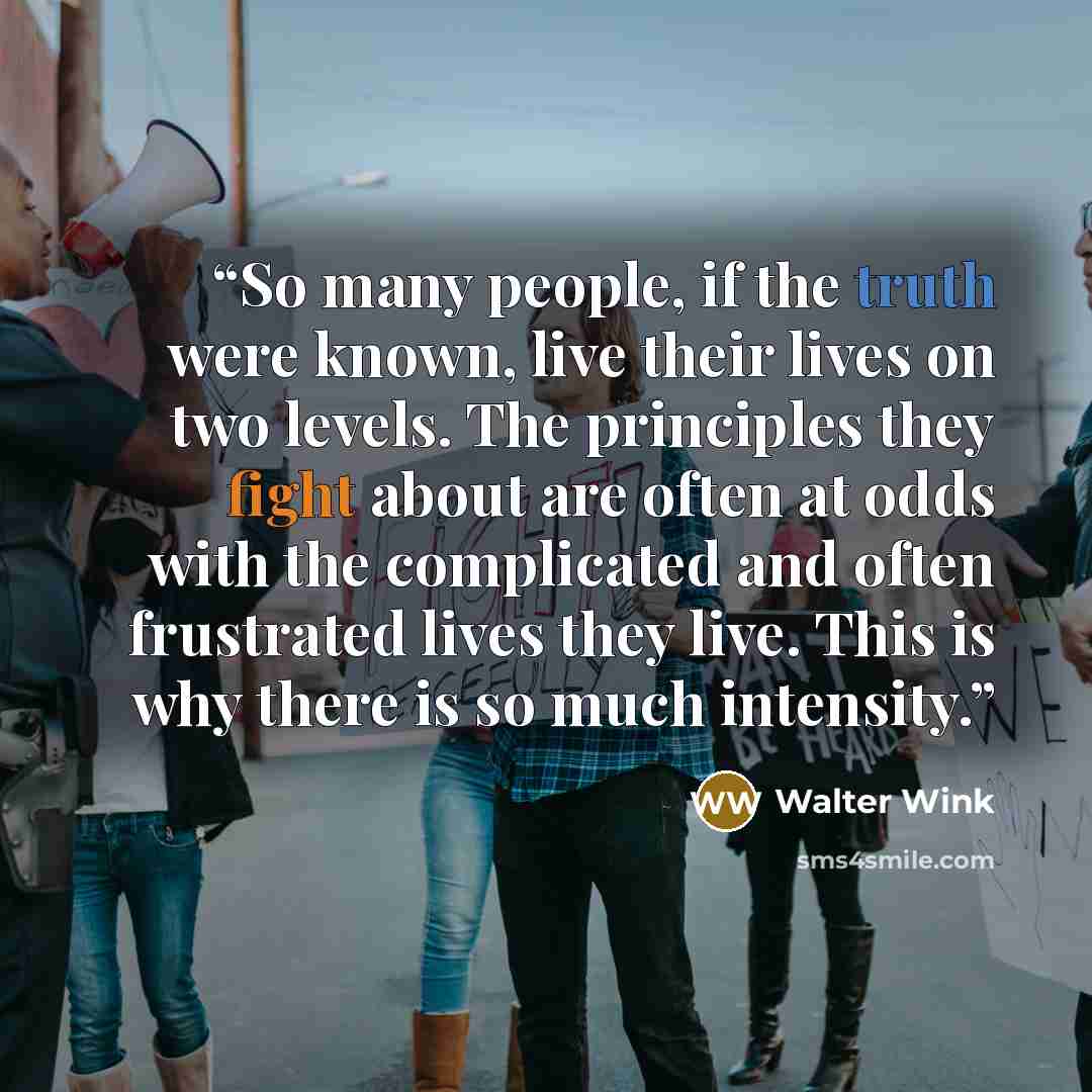 “So many people, if the truth were known, live their lives on two levels. The principles they fight about are often at odds with the complicated and often frustrated lives they live. This is why there is so much intensity.” quote by Walter Wink