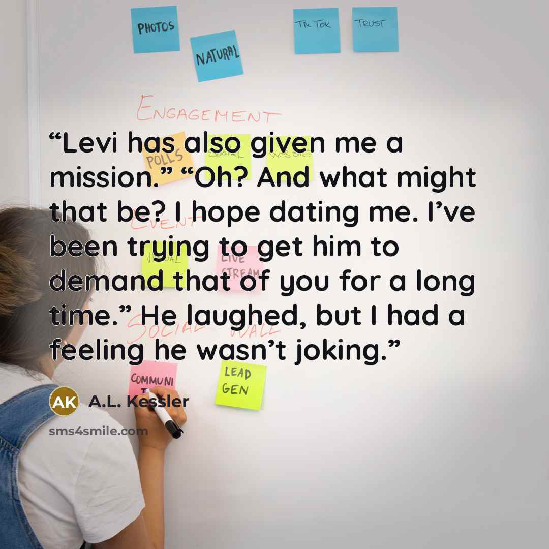 “Levi has also given me a mission.” “Oh? And what might that be? I hope dating me. I’ve been trying to get him to demand that of you for a long time.” He laughed, but I had a feeling he wasn’t joking.” quote by A.L. Kessler