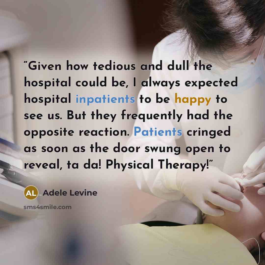 “Given how tedious and dull the hospital could be, I always expected hospital inpatients to be happy to see us. But they frequently had the opposite reaction. Patients cringed as soon as the door swung open to reveal, ta da! Physical Therapy!” quote by Adele Levine