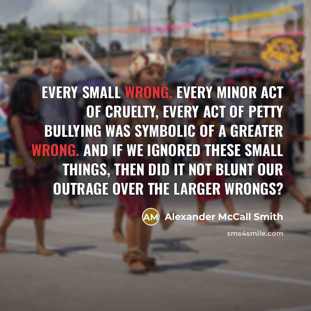 “Every small wrong, every minor act of cruelty, every act…” quote by Alexander McCall Smith