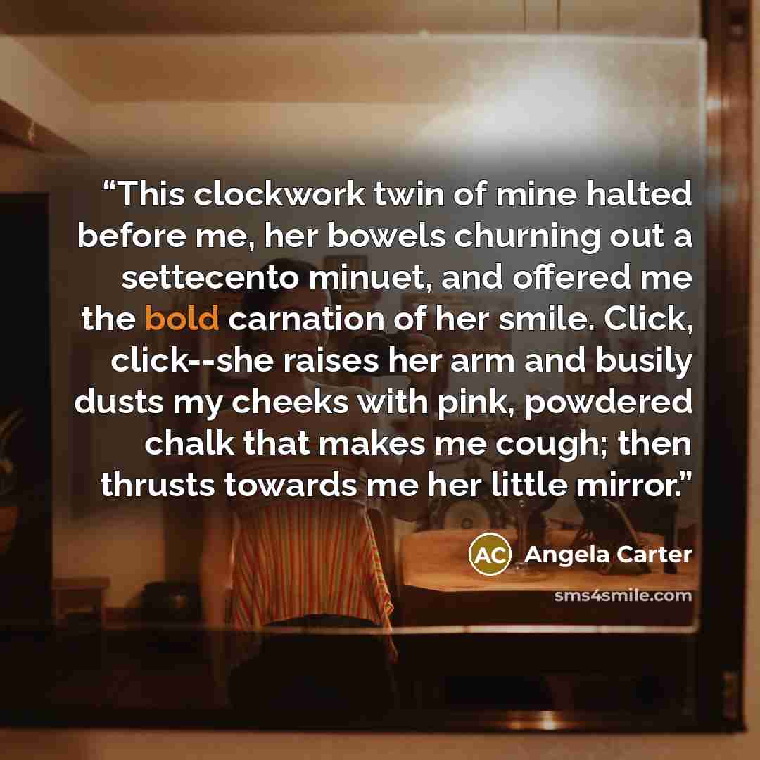“This clockwork twin of mine halted before me, her bowels churning out a settecento minuet, and offered me the bold carnation of her smile. Click, click--she raises her arm and busily dusts my cheeks with pink, powdered chalk that makes me cough; then thrusts towards me her little mirror.” quote by Angela Carter