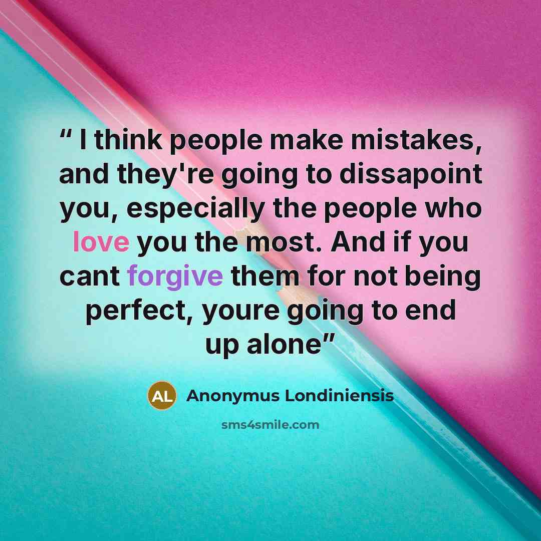 “I think people make mistakes, and they're going to dissapoint you, especially the people who love you the most. And if you cant forgive them for not being perfect, youre going to end up alone” quote by Anonymus Londiniensis