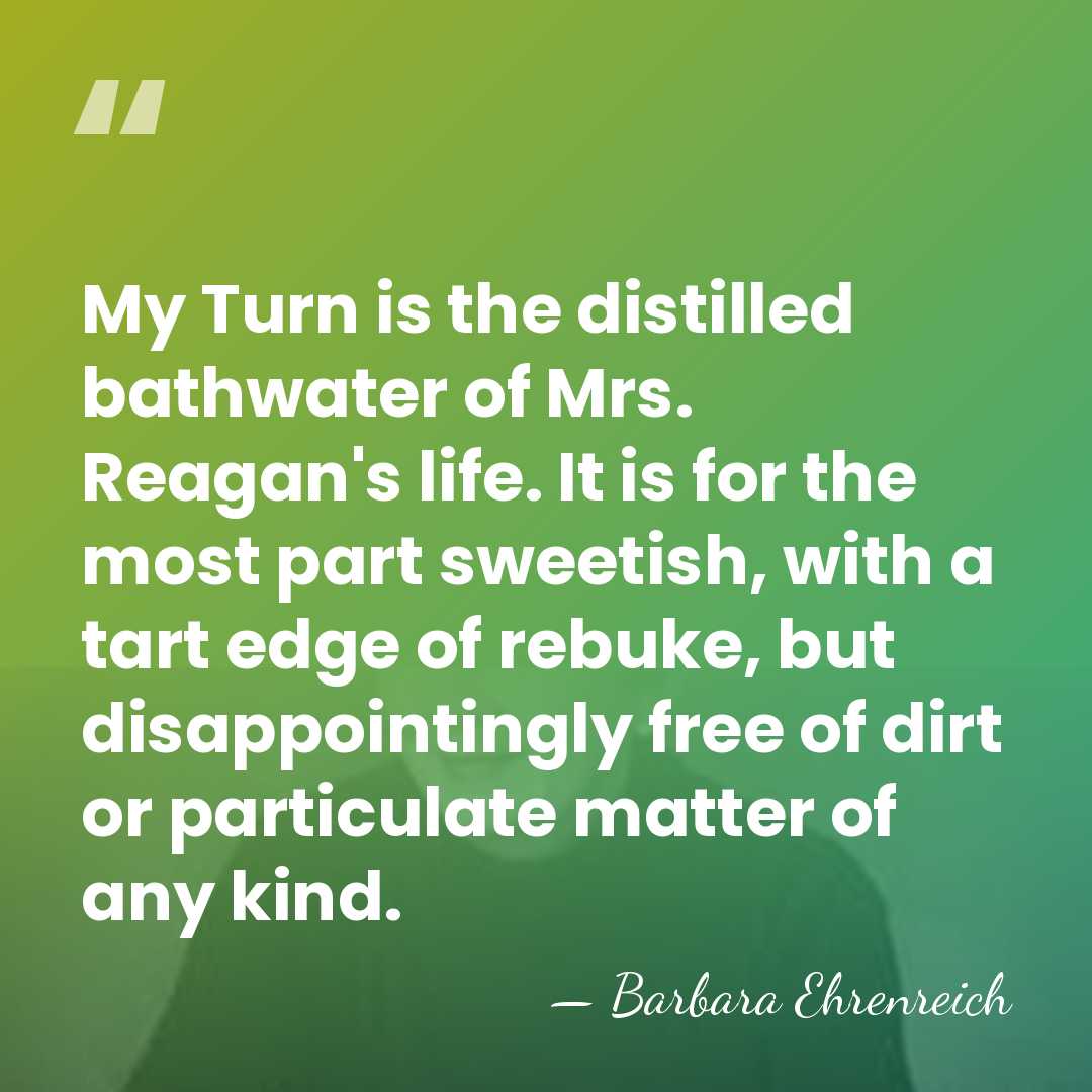 My Turn is the distilled bathwater of Mrs. Reagan's life. It is&hellip; - Barbara Ehrenreich
