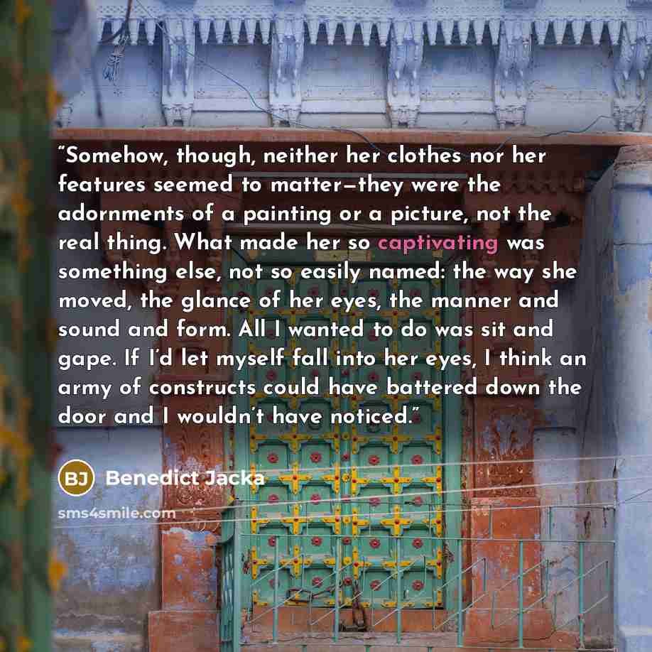 “Somehow, though, neither her clothes nor her features seemed to matter—they were the adornments of a painting or a picture, not the real thing. What made her so captivating was something else, not so easily named: the way she moved, the glance of her eyes, the manner and sound and form. All I…” quote by Benedict Jacka