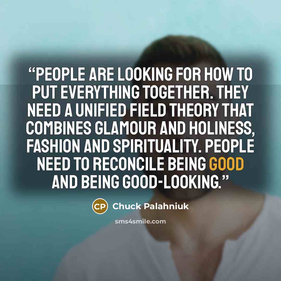 “Peo­ple are look­ing for how to put ev­ery­thing to­geth­er. They need a uni­fied field the­ory that com­bines glam­our and ho­li­ness, fash­ion and spir­itu­al­ity. Peo­ple need to rec­on­cile be­ing good and be­ing good-​look­ing.” quote by Chuck Palahniuk