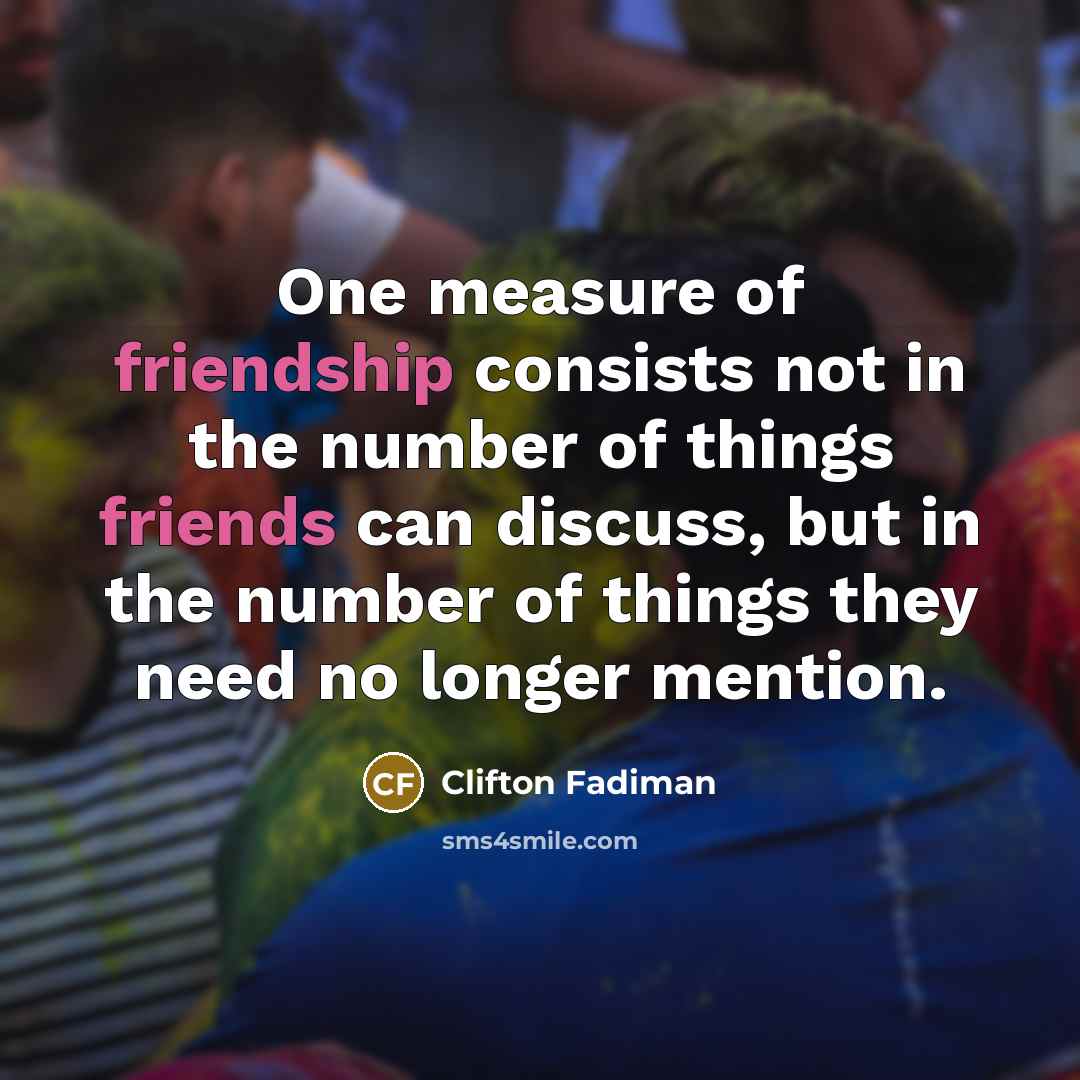 “One measure of friendship consists not in the number of things friends can discuss, but in the number of things they need no longer mention.” quote by Clifton Fadiman