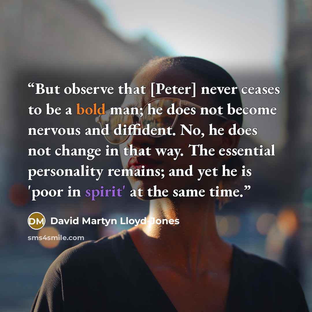 “But observe that [Peter] never ceases to be a bold man; he does not become nervous and diffident. No, he does not change in that way. The essential personality remains; and yet he is 'poor in spirit' at the same time.” quote by David Martyn Lloyd-Jones