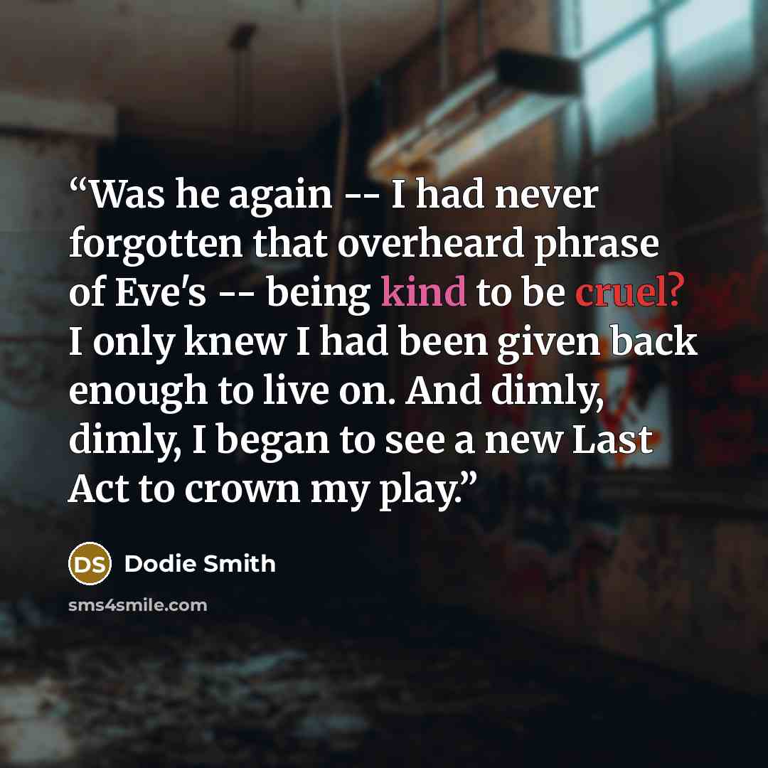 “Was he again -- I had never forgotten that overheard phrase of Eve's -- being kind to be cruel? I only knew I had been given back enough to live on. And dimly, dimly, I began to see a new Last Act to crown my play.” quote by Dodie Smith
