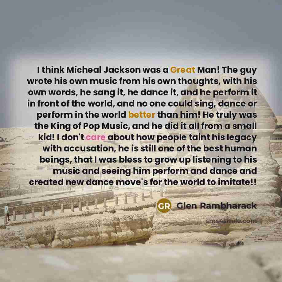 “I think Micheal Jackson was a Great Man! The guy wrote his own music from his own thoughts, with his own words, he sang it, he dance it, and he perform it in front of the world, and no one could sing, dance or perform in the world better than him! He truly was the King of Pop Music, and he did it…” quote by Glen Rambharack