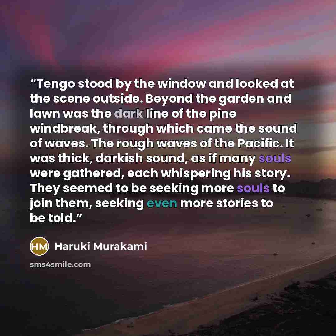 “Tengo stood by the window and looked at the scene outside. Beyond the garden and lawn was the dark line of the pine windbreak, through which came the sound of waves. The rough waves of the Pacific. It was thick, darkish sound, as if many souls were gathered, each whispering his story. They seemed…” quote by Haruki Murakami