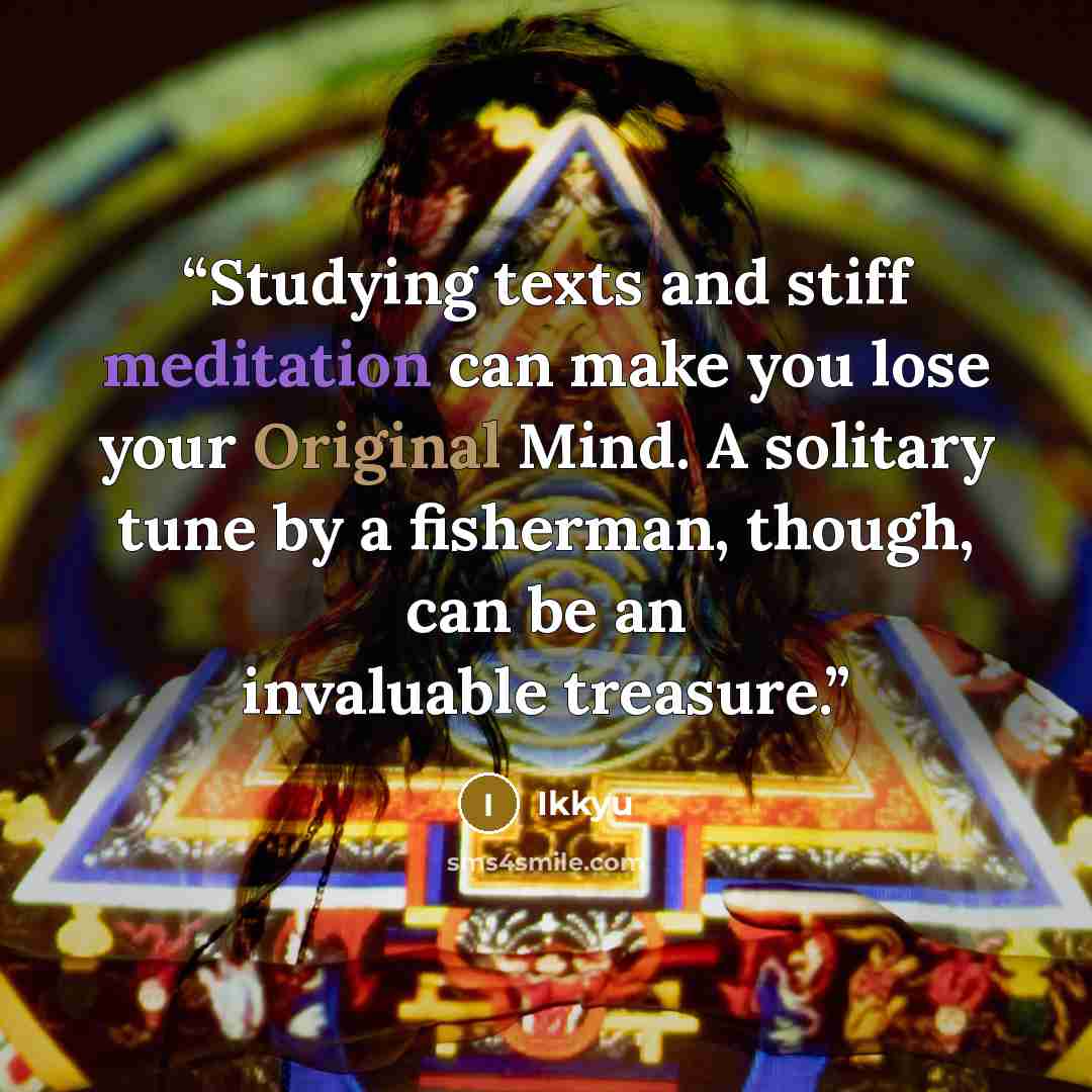 “Studying texts and stiff meditation can make you lose your Original Mind. A solitary tune by a fisherman, though, can be an invaluable treasure.” quote by Ikkyu