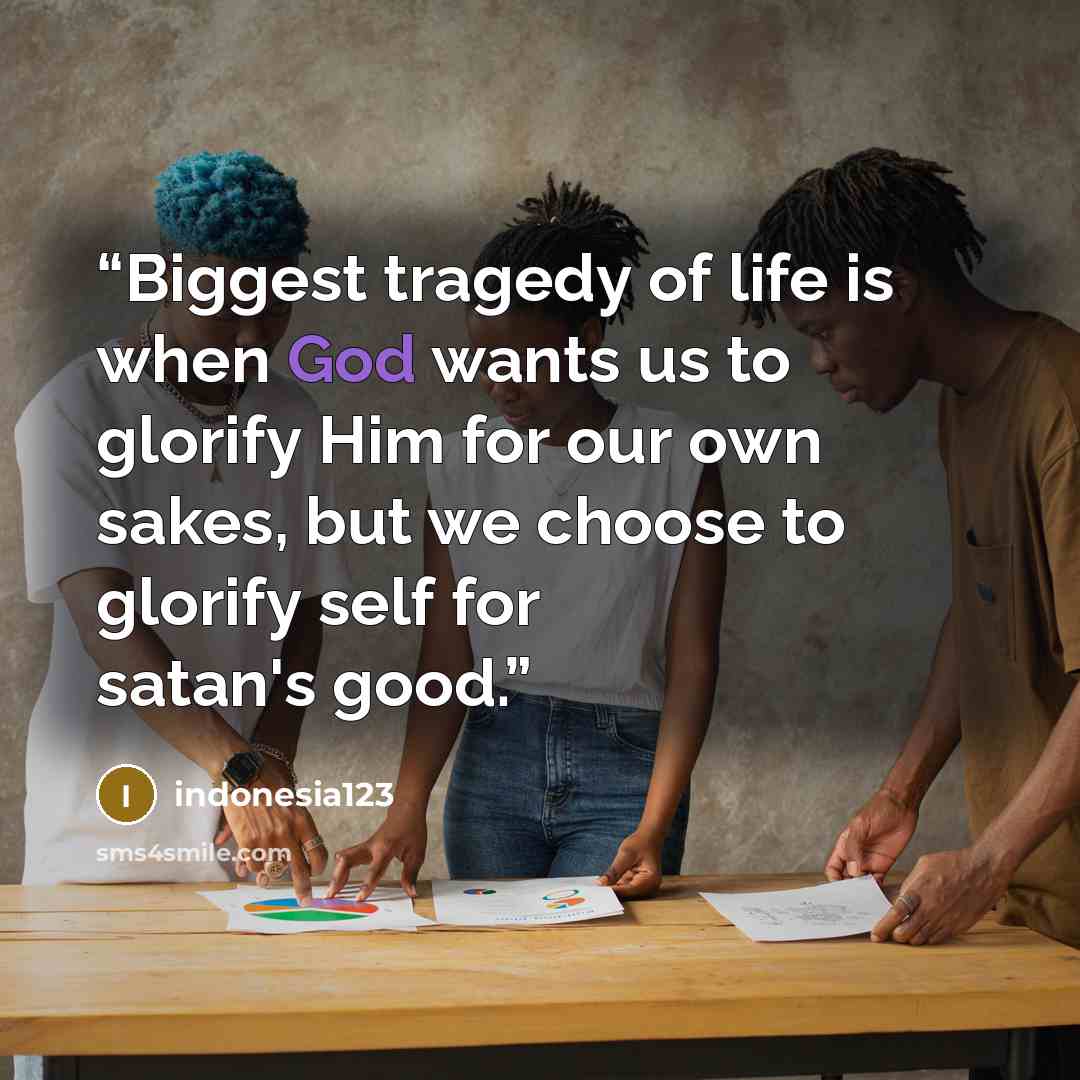 “Biggest tragedy of life is when God wants us to glorify Him for our own sakes, but we choose to glorify self for satan's good.” quote by indonesia123