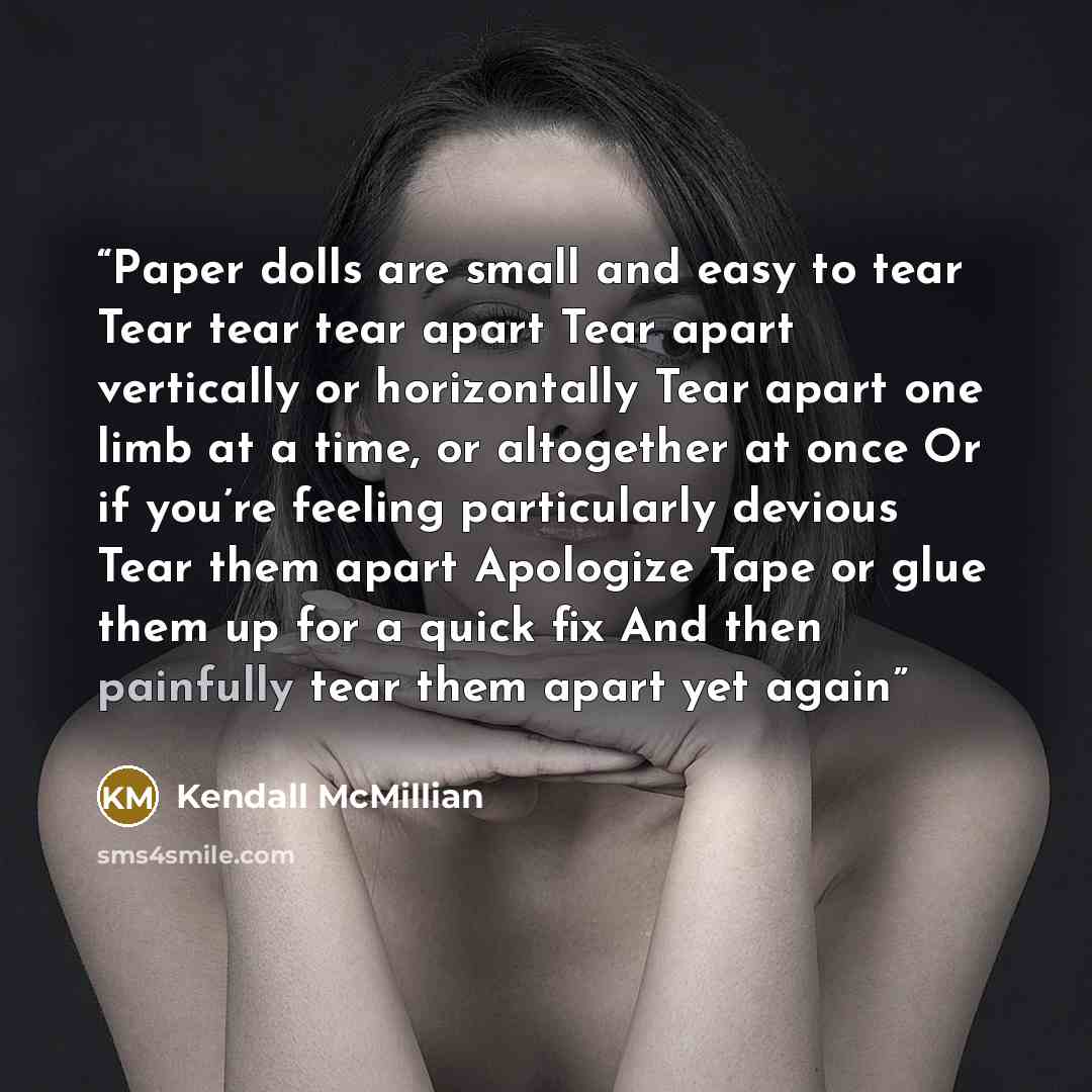 “Paper dolls are small and easy to tear Tear tear tear apart Tear apart vertically or horizontally Tear apart one limb at a time, or altogether at once Or if you’re feeling particularly devious Tear them apart Apologize Tape or glue them up for a quick fix And then painfully tear them apart yet again” quote by Kendall McMillian