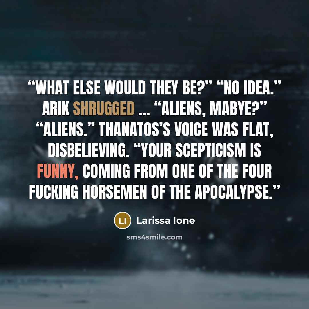 “What else would they be?” “No idea.” Arik shrugged … “Aliens, mabye?” “Aliens.” Thanatos’s voice was flat, disbelieving. “Your scepticism is funny, coming from one of the Four fucking Horsemen of the Apocalypse.” quote by Larissa Ione