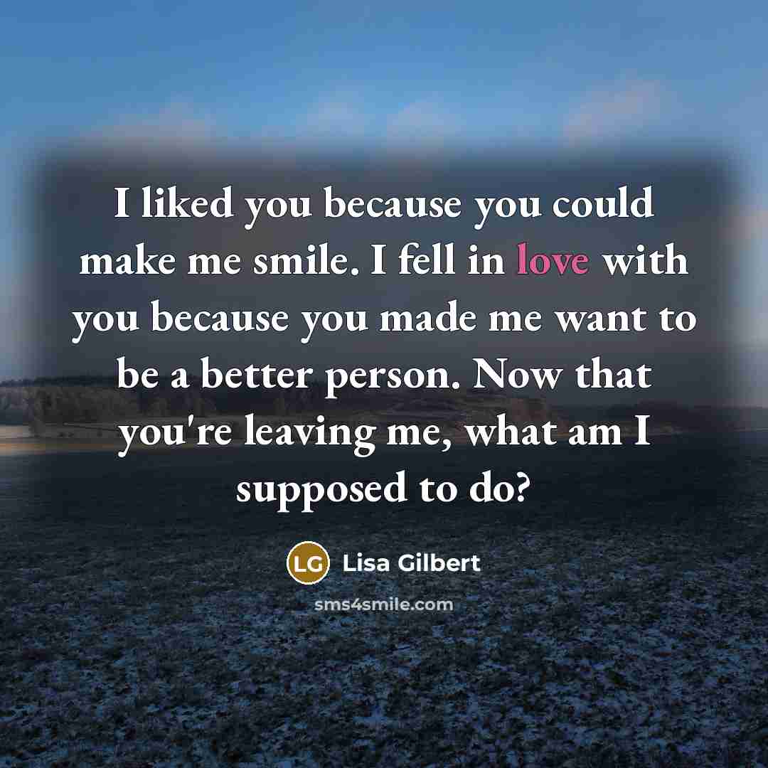 “I liked you because you could make me smile. I fell in love with you because you made me want to be a better person. Now that you're leaving me, what am I supposed to do?” quote by Lisa Gilbert