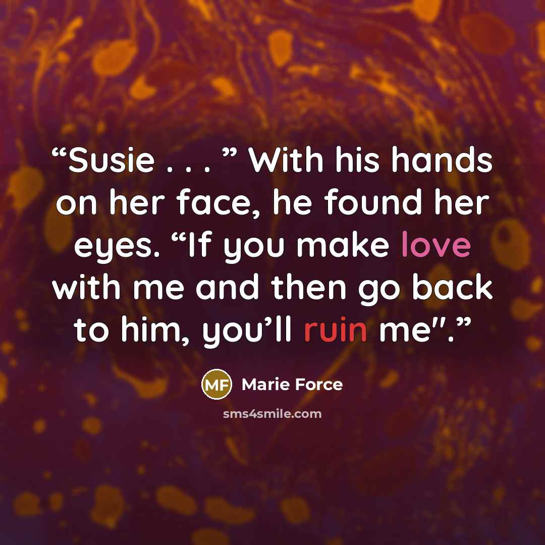 “Susie . . . ” With his hands on her face, he found her eyes. “If you make love with me and then go back to him, you’ll ruin me".” quote by Marie Force