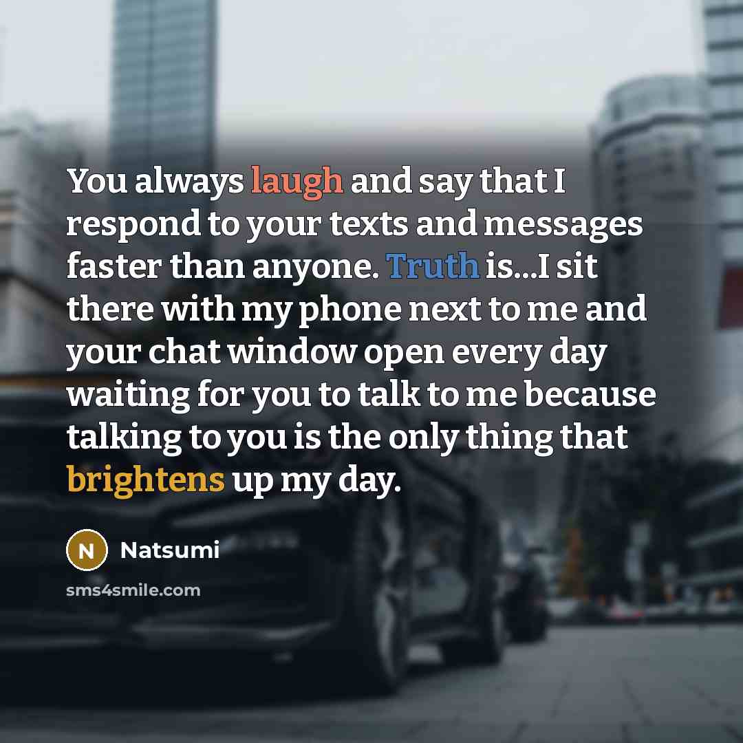 “You always laugh and say that I respond to your texts and messages faster than anyone. Truth is...I sit there with my phone next to me and your chat window open every day waiting for you to talk to me because talking to you is the only thing that brightens up my day.” quote by NAtsumi