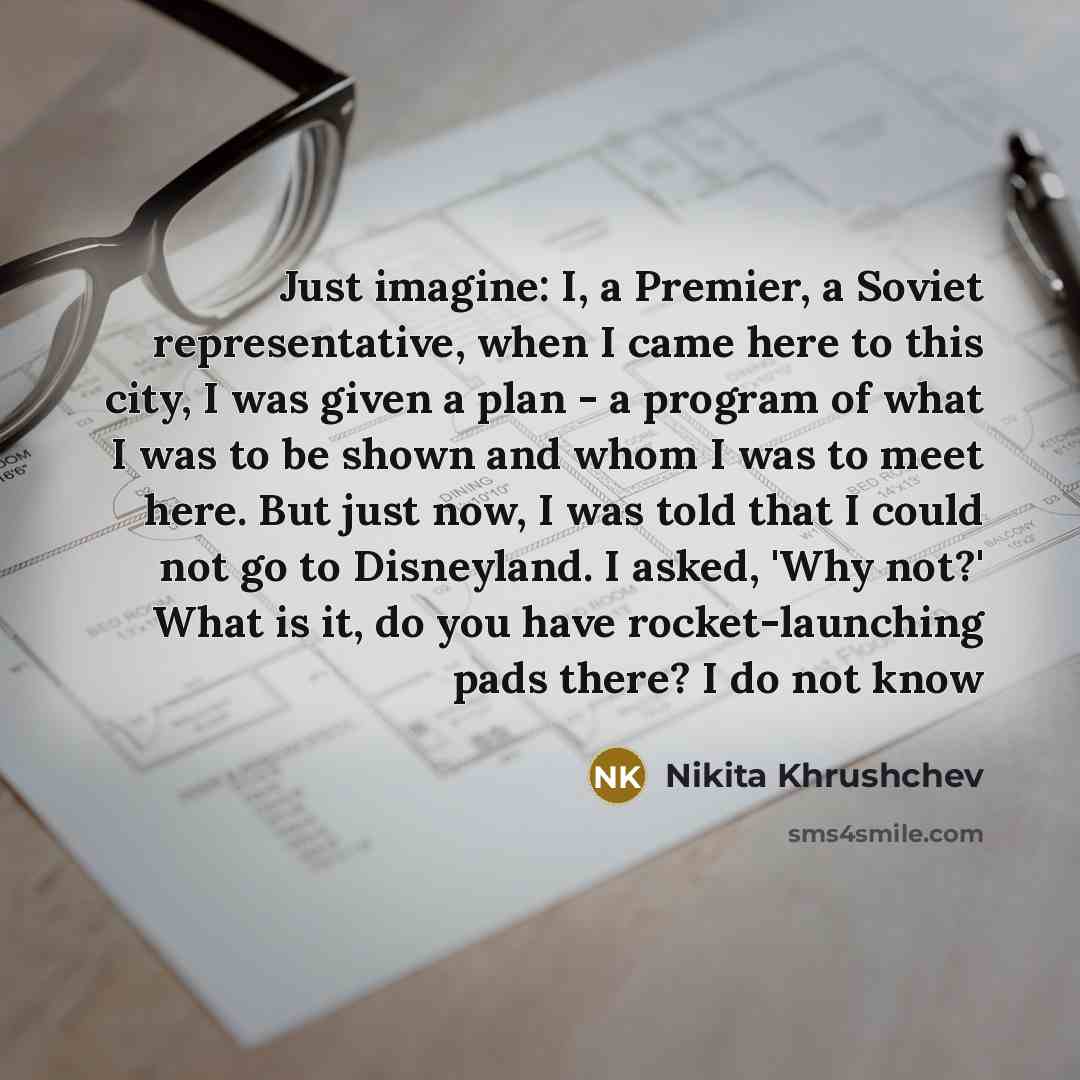 “Just imagine: I, a Premier, a Soviet representative, when I came here to this city, I was given a plan - a program of what I was to be shown and whom I was to meet here. But just now, I was told that I could not go to Disneyland. I asked, 'Why not?' What is it, do you have rocket-launching pads…” quote by Nikita Khrushchev